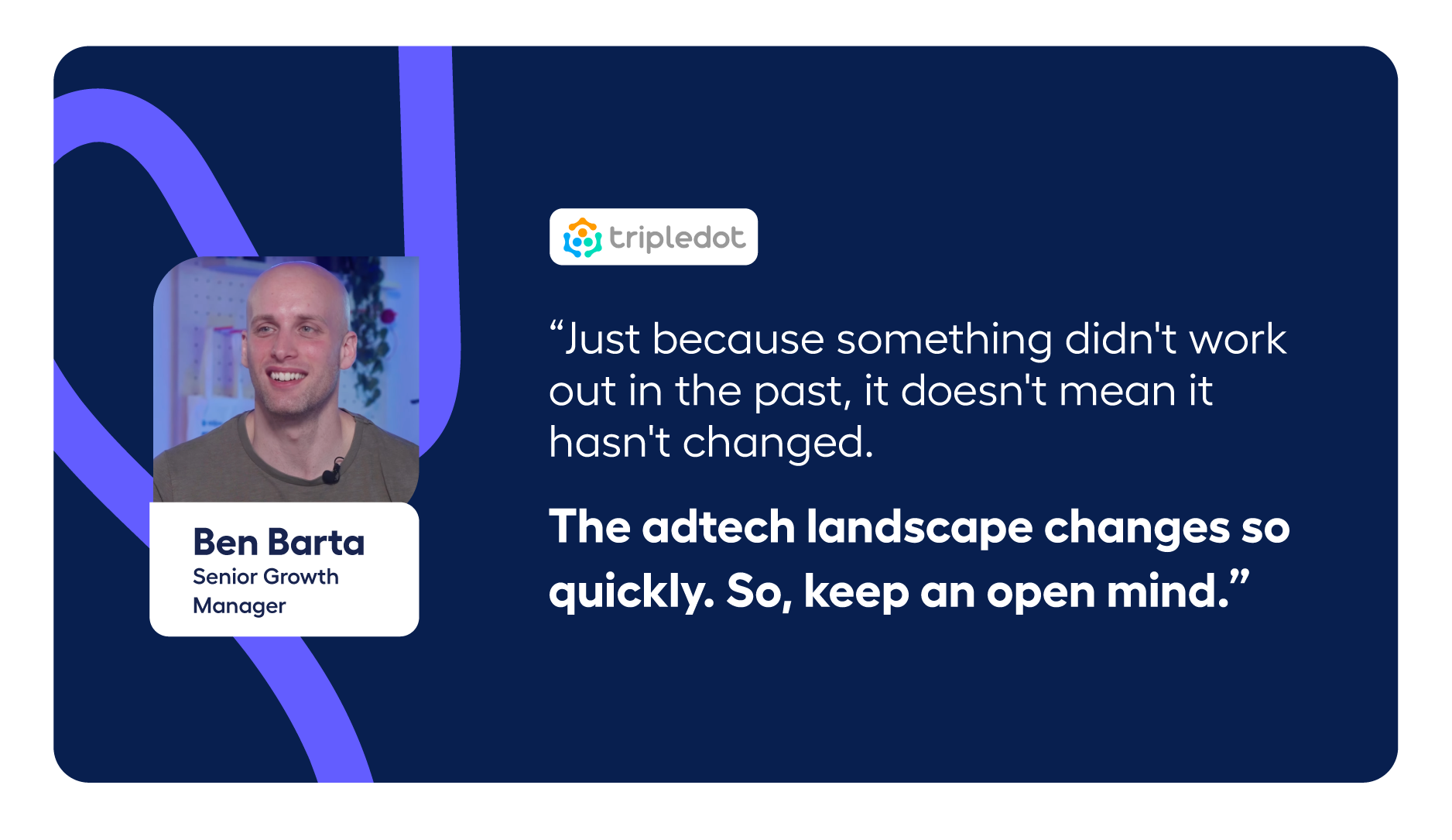 Quote from Ben Barta about testing UA channels:  “Just because something didn't work out in the past, it doesn't mean it hasn’t changed. The adtech landscape changes so quickly. So, keep an open mind.”